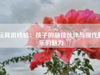 玩具游戏机：孩子的最佳伙伴与现代娱乐的魅力