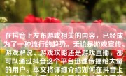 在抖音上发布游戏相关的内容，已经成为了一种流行的趋势。无论是游戏宣传、游戏解说、游戏攻略还是游戏直播，都可以通过抖音这个平台迅速传播给大量的用户。本文将详细介绍如何在抖音上发布游戏内容，并为喜欢在抖音分享的读者提供一个基本的参考流程和创作指导。