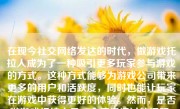 在现今社交网络发达的时代，做游戏托拉人成为了一种吸引更多玩家参与游戏的方式。这种方式能够为游戏公司带来更多的用户和活跃度，同时也能让玩家在游戏中获得更好的体验。然而，是否做游戏托拉人是一个值得探讨的问题，下面我将从多个角度来分析这个问题。