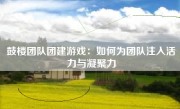 鼓楼团队团建游戏：如何为团队注入活力与凝聚力