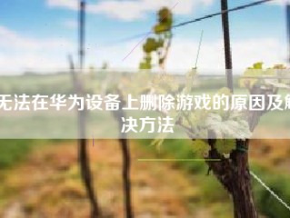 无法在华为设备上删除游戏的原因及解决方法