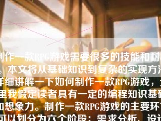 制作一款RPG游戏需要很多的技能和耐心。本文将从基础知识到复杂的实现方法详细讲解一下如何制作一款RPG游戏，这里我假定读者具有一定的编程知识基础和想象力。制作一款RPG游戏的主要环节可以划分为六个阶段：需求分析、设计阶段、编程阶段、测试阶段、优化阶段和发布阶段。