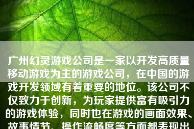 广州幻灵游戏公司是一家以开发高质量移动游戏为主的游戏公司，在中国的游戏开发领域有着重要的地位。该公司不仅致力于创新，为玩家提供富有吸引力的游戏体验，同时也在游戏的画面效果、故事情节、操作流畅度等方面都表现出了较高的专业水准。接下来我将详细探讨一下广州幻灵游戏公司的特点以及其在游戏开发领域的表现。