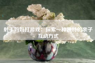 射手妈妈打游戏：探索一种独特的亲子互动方式