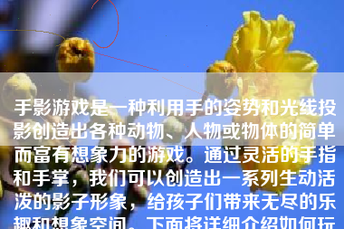 手影游戏是一种利用手的姿势和光线投影创造出各种动物、人物或物体的简单而富有想象力的游戏。通过灵活的手指和手掌，我们可以创造出一系列生动活泼的影子形象，给孩子们带来无尽的乐趣和想象空间。下面将详细介绍如何玩手影游戏。