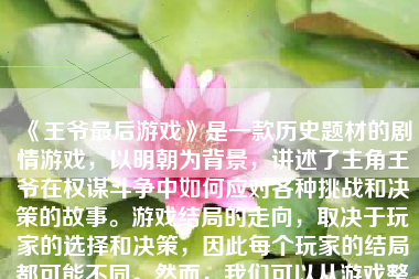 《王爷最后游戏》是一款历史题材的剧情游戏，以明朝为背景，讲述了主角王爷在权谋斗争中如何应对各种挑战和决策的故事。游戏结局的走向，取决于玩家的选择和决策，因此每个玩家的结局都可能不同。然而，我们可以从游戏整体剧情和玩家的普遍选择中，探讨一下王爷最后的游戏结局可能如何。