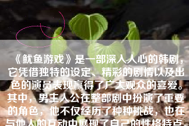 《鱿鱼游戏》是一部深入人心的韩剧，它凭借独特的设定、精彩的剧情以及出色的演员表现赢得了广大观众的喜爱。其中，男主人公在整部剧中扮演了重要的角色，他不仅经历了种种挑战，也在与他人的互动中展现了自己的性格特点。以下是对鱿鱼游戏男主人公的详细分析。