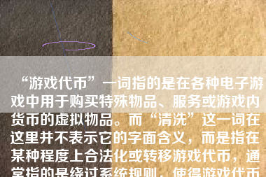 “游戏代币”一词指的是在各种电子游戏中用于购买特殊物品、服务或游戏内货币的虚拟物品。而“清洗”这一词在这里并不表示它的字面含义，而是指在某种程度上合法化或转移游戏代币，通常指的是绕过系统规则，使得游戏代币能够在不同用户间或者系统与用户间流转的方式更透明和合规。由于大多数游戏有着防止虚拟物品被滥用和篡改的机制，对于代币的清洗一般要谨慎操作且不应与非法交易和活动混淆。