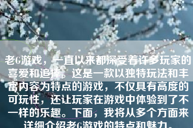 老G游戏，一直以来都深受着许多玩家的喜爱和追捧。这是一款以独特玩法和丰富内容为特点的游戏，不仅具有高度的可玩性，还让玩家在游戏中体验到了不一样的乐趣。下面，我将从多个方面来详细介绍老G游戏的特点和魅力。