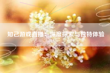 知己游戏直播：深度探索与独特体验