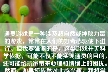 通灵游戏是一种涉及超自然或神秘力量的游戏，常常在人们的好奇心驱使下进行。但我要强调的是，这类游戏并无科学依据，可能不仅不能实现通灵的目的，还可能给玩家带来心理和情绪上的困扰。然而，如果您依然对此感兴趣，我将尝试通过写作来为您详细描述一些所谓的通灵游戏以及需要注意的事项。