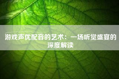 游戏声优配音的艺术：一场听觉盛宴的深度解读
