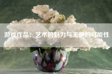 游戏作品：艺术的魅力与无尽的可能性