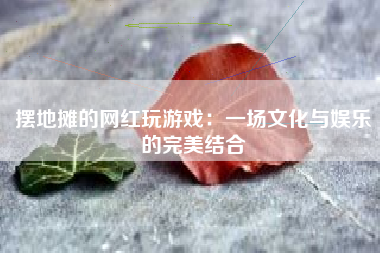 摆地摊的网红玩游戏：一场文化与娱乐的完美结合