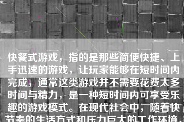 快餐式游戏，指的是那些简便快捷、上手迅速的游戏，让玩家能够在短时间内完成，通常这类游戏并不需要花费太多时间与精力，是一种短时间内可享受乐趣的游戏模式。在现代社会中，随着快节奏的生活方式和压力巨大的工作环境，快餐式游戏变得越来越受欢迎。那么，接下来我将对快餐式游戏进行探讨，包括其特点、优点和存在的问题等。