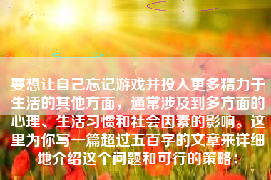 要想让自己忘记游戏并投入更多精力于生活的其他方面，通常涉及到多方面的心理、生活习惯和社会因素的影响。这里为你写一篇超过五百字的文章来详细地介绍这个问题和可行的策略：