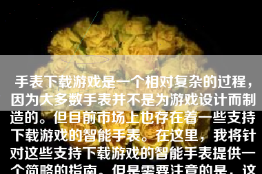 手表下载游戏是一个相对复杂的过程，因为大多数手表并不是为游戏设计而制造的。但目前市场上也存在着一些支持下载游戏的智能手表。在这里，我将针对这些支持下载游戏的智能手表提供一个简略的指南。但是需要注意的是，这个过程中会涉及多种品牌和型号的智能手表，所以具体的步骤可能会有所不同。