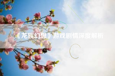 《龙族幻想》游戏剧情深度解析