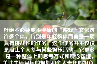 杜绝不必要或不健康的“游戏”文化对许多个体，特别是年轻群体而言是一项具有挑战性的任务。这个任务并不仅仅是阻止个人参与某些娱乐活动，它更多是一种整体上的思考方式和观念塑造，关注生活目标的规划和个人责任的担负。在这篇文章中，我将就如何彻底杜绝游戏进行深入探讨。