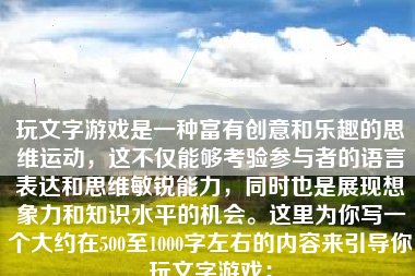 玩文字游戏是一种富有创意和乐趣的思维运动，这不仅能够考验参与者的语言表达和思维敏锐能力，同时也是展现想象力和知识水平的机会。这里为你写一个大约在500至1000字左右的内容来引导你玩文字游戏：