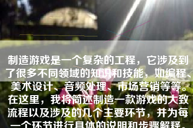 制造游戏是一个复杂的工程，它涉及到了很多不同领域的知识和技能，如编程、美术设计、音频处理、市场营销等等。在这里，我将简述制造一款游戏的大致流程以及涉及的几个主要环节，并为每一个环节进行具体的说明和步骤解释。