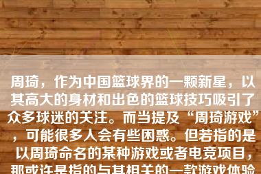 周琦，作为中国篮球界的一颗新星，以其高大的身材和出色的篮球技巧吸引了众多球迷的关注。而当提及“周琦游戏”，可能很多人会有些困惑。但若指的是以周琦命名的某种游戏或者电竞项目，那或许是指的与其相关的一款游戏体验或虚拟世界的构建。然而，据我所知，到目前为止并没有以周琦命名的具体游戏发布，所以我将基于一种可能的周琦游戏的设计和玩法进行撰写。