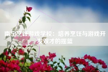 南宁烹饪游戏学校：培养烹饪与游戏开发双才的摇篮