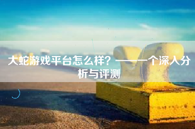 大蛇游戏平台怎么样？——一个深入分析与评测