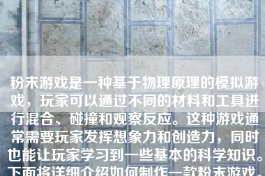 粉末游戏是一种基于物理原理的模拟游戏，玩家可以通过不同的材料和工具进行混合、碰撞和观察反应。这种游戏通常需要玩家发挥想象力和创造力，同时也能让玩家学习到一些基本的科学知识。下面将详细介绍如何制作一款粉末游戏。