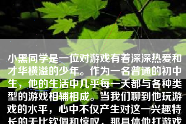 小黑同学是一位对游戏有着深深热爱和才华横溢的少年。作为一名普通的初中生，他的生活中几乎每一天都与各种类型的游戏相辅相成。当我们聊到他玩游戏的水平，心中不仅产生对这一兴趣特长的无比钦佩和惊叹，那具体他打游戏怎么样呢？