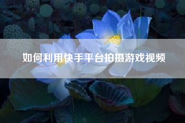 如何利用快手平台拍摄游戏视频