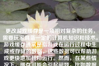 更改游戏缓存是一项相对复杂的任务，需要玩家具备一定的计算机知识和技术。游戏缓存通常是指游戏在运行过程中生成或存储的数据，这些数据可以帮助游戏更快地加载和运行。然而，在某些情况下，缓存可能会引起问题，比如数据出错或与游戏新版本不兼容。为了确保游戏的流畅性和稳定性，掌握如何正确地更改游戏缓存显得至关重要。下面，将为您详细阐述如何更改游戏缓存。