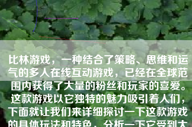 比林游戏，一种结合了策略、思维和运气的多人在线互动游戏，已经在全球范围内获得了大量的粉丝和玩家的喜爱。这款游戏以它独特的魅力吸引着人们，下面就让我们来详细探讨一下这款游戏的具体玩法和特色，分析一下它受到大众喜爱的原因，并评价一下这款游戏的特点及个人体验感受。