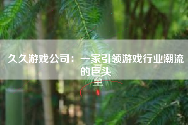 久久游戏公司：一家引领游戏行业潮流的巨头