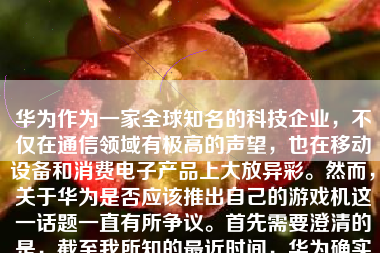 华为作为一家全球知名的科技企业，不仅在通信领域有极高的声望，也在移动设备和消费电子产品上大放异彩。然而，关于华为是否应该推出自己的游戏机这一话题一直有所争议。首先需要澄清的是，截至我所知的最近时间，华为确实并未推出自己的独立游戏机品牌。但考虑到华为在硬件和软件技术上的实力，如果未来推出相关产品，其表现值得期待。