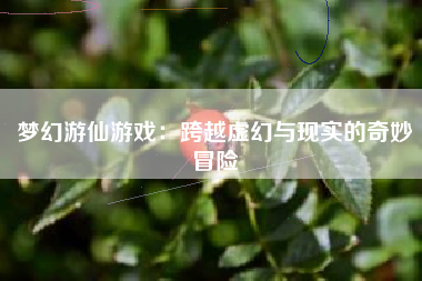 梦幻游仙游戏：跨越虚幻与现实的奇妙冒险