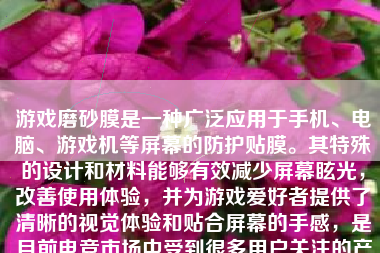 游戏磨砂膜是一种广泛应用于手机、电脑、游戏机等屏幕的防护贴膜。其特殊的设计和材料能够有效减少屏幕眩光，改善使用体验，并为游戏爱好者提供了清晰的视觉体验和贴合屏幕的手感，是目前电竞市场中受到很多用户关注的产品之一。接下来我将对游戏磨砂膜展开讨论。