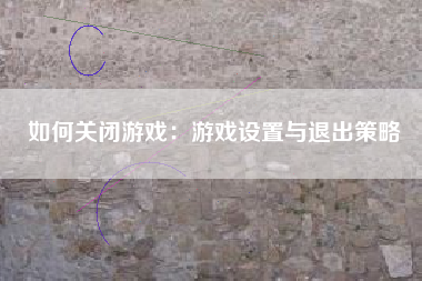 如何关闭游戏：游戏设置与退出策略