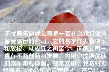 无忧娱乐游戏公司是一家在游戏行业内备受瞩目的公司，它的名字代表着快乐和放松。从成立之初至今，这家公司一直在不断创新和发展，为用户提供优质的娱乐游戏体验。在本文中，我将对无忧娱乐游戏公司的运营模式、产品特点、市场表现、企业文化等方面进行详细介绍和评价。