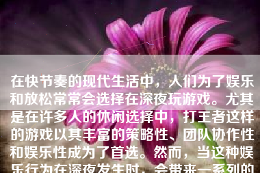 在快节奏的现代生活中，人们为了娱乐和放松常常会选择在深夜玩游戏。尤其是在许多人的休闲选择中，打王者这样的游戏以其丰富的策略性、团队协作性和娱乐性成为了首选。然而，当这种娱乐行为在深夜发生时，会带来一系列的影响和效应。以下，将就半夜玩游戏打王者的可能影响进行详细分析。