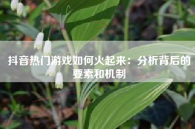 抖音热门游戏如何火起来：分析背后的要素和机制