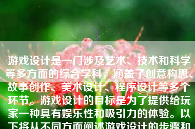 游戏设计是一门涉及艺术、技术和科学等多方面的综合学科，涵盖了创意构思、故事创作、美术设计、程序设计等多个环节。游戏设计的目标是为了提供给玩家一种具有娱乐性和吸引力的体验。以下将从不同方面阐述游戏设计的步骤和技巧。