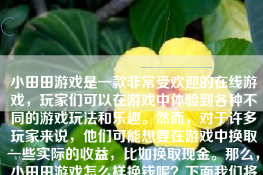 小田田游戏是一款非常受欢迎的在线游戏，玩家们可以在游戏中体验到各种不同的游戏玩法和乐趣。然而，对于许多玩家来说，他们可能想要在游戏中换取一些实际的收益，比如换取现金。那么，小田田游戏怎么样换钱呢？下面我们将详细介绍。