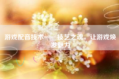 游戏配音技术——技艺之魂，让游戏焕发魅力