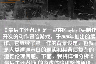 《最后生还者2》是一款由Naughty Dog制作开发的动作冒险游戏，于2020年推出的续作。它继续了第一作的背景设定，也就是人类遭遇末日的现实和其背后复杂的道德伦理问题。下面，我将详细分析《最后生还者2》的游戏体验和整体评价。