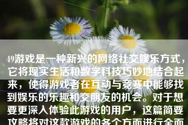 49游戏是一种新兴的网络社交娱乐方式，它将现实生活和数字科技巧妙地结合起来，使得游戏者在互动与竞赛中能够找到娱乐的乐趣和交朋友的机会。对于想要更深入体验此游戏的用户，这篇简要攻略将对这款游戏的各个方面进行全面的分析。