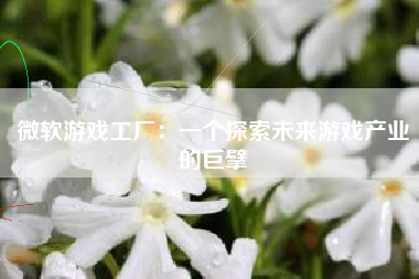 微软游戏工厂：一个探索未来游戏产业的巨擘