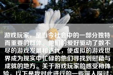 游戏玩家，是当今社会中的一部分独特而重要的群体。他们的爱好驱动了数不尽的游戏发展和迭代，使虚拟的游戏世界成为现实中忙碌的他们寻找到慰藉与成就的地方。关于游戏玩家的感受和体验，以下是我对此进行的一些深入探讨。