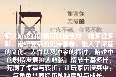 师父游戏的剧情可以描绘成一幅多姿多彩、错综复杂的史诗画卷，融入了深度的文化、人性以及冲突的探讨。游戏中的剧情发展扣人心弦，情节丰富多样，充满了惊喜与转折，让玩家沉浸其中，与角色共同经历种种磨难与成长。