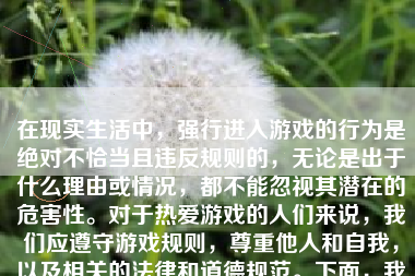 在现实生活中，强行进入游戏的行为是绝对不恰当且违反规则的，无论是出于什么理由或情况，都不能忽视其潜在的危害性。对于热爱游戏的人们来说，我们应遵守游戏规则，尊重他人和自我，以及相关的法律和道德规范。下面，我将就这个问题进行详细的分析和讨论。